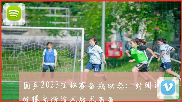 国乒2023亚锦赛备战动态：封闭训练曝光新技术战术布局