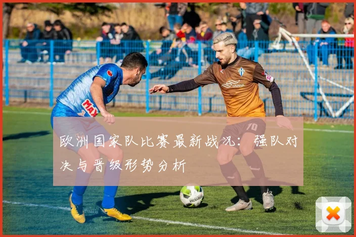 欧洲国家队比赛最新战况：强队对决与晋级形势分析