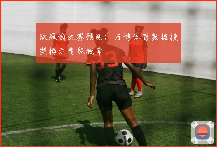 欧冠淘汰赛预测：万博体育数据模型揭示晋级概率