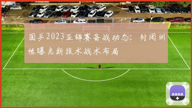 国乒2023亚锦赛备战动态：封闭训练曝光新技术战术布局