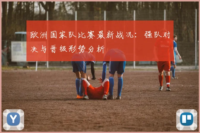 欧洲国家队比赛最新战况：强队对决与晋级形势分析