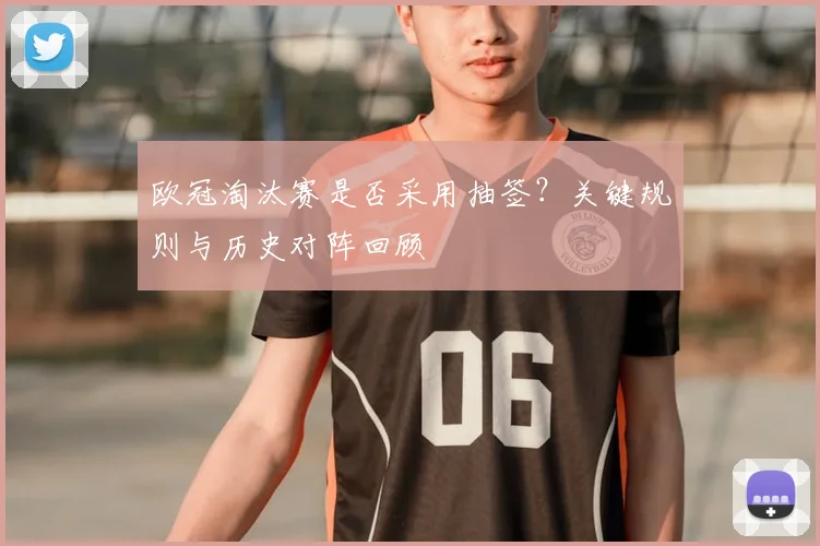 欧冠淘汰赛是否采用抽签？关键规则与历史对阵回顾