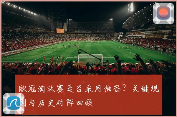 欧冠淘汰赛是否采用抽签？关键规则与历史对阵回顾