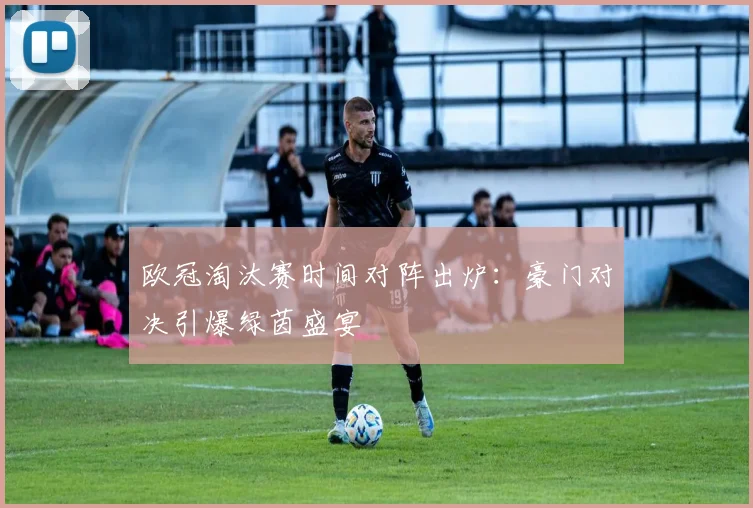 欧冠淘汰赛时间对阵出炉：豪门对决引爆绿茵盛宴